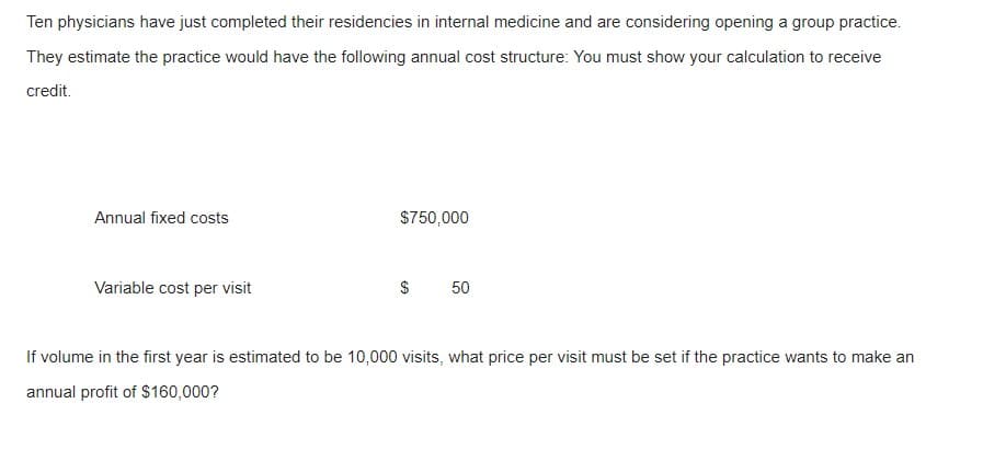 Ten physicians have just completed their residencies in internal medicine and are considering opening a group practice.
They estimate the practice would have the following annual cost structure: You must show your calculation to receive
credit.
Annual fixed costs
Variable cost per visit
$750,000
$ 50
If volume in the first year is estimated to be 10,000 visits, what price per visit must be set if the practice wants to make an
annual profit of $160,000?