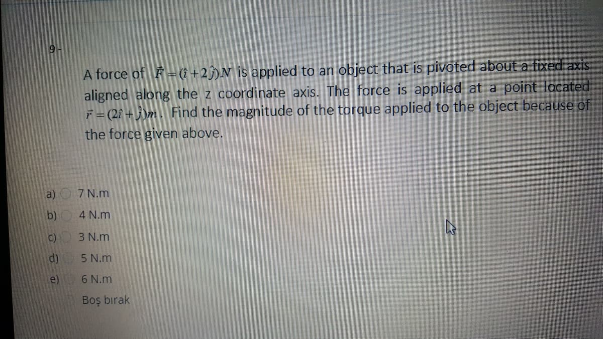 9-
A force of F =( +2)N is applied to an object that is pivoted about a fixed axis
aligned along the z coordinate axis. The force is applied at a point located
F=(2+ 5)m. Find the magnitude of the torque applied to the object because of
the force given above.
a)
7 N.m
b)
4 N.m
C)
3 N.m
d)
5 N.m
e)
6 N.m
Boş bırak

