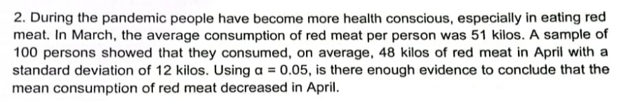 2. During the pandemic people have become more health conscious, especially in eating red
meat. In March, the average consumption of red meat per person was 51 kilos. A sample of
100 persons showed that they consumed, on average, 48 kilos of red meat in April with a
standard deviation of 12 kilos. Using a = 0.05, is there enough evidence to conclude that the
mean consumption of red meat decreased in April.
