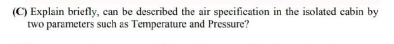 (C) Explain briefly, can be described the air specification in the isolated cabin by
two parameters such as Temperature and Pressure?
