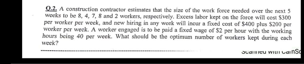 Q.2. A construction contractor estimates that the size of the work force needed over the next 5
weeks to be 8, 4, 7, 8 and 2 workers, respectively. Excess labor kept on the force will cost $300
per worker per week, and new hiring in any week will incur a fixed cost of $400 plus $200 per
worker per week. A worker engaged is to be paid a fixed wage of $2 per hour with the working
hours being 40 per week. What should be the optimum number of workers kept during each
week?
Scameu VILIT CainSd
