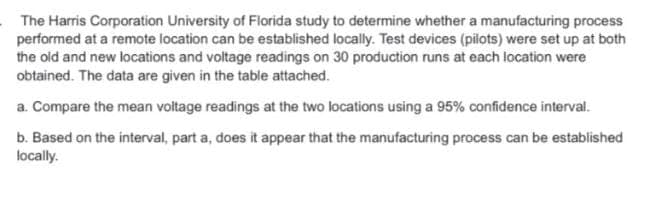 The Harris Corporation University of Florida study to determine whether a manufacturing process
performed at a remote location can be established locally. Test devices (pilots) were set up at both
the old and new locations and voltage readings on 30 production runs at each location were
obtained. The data are given in the table attached.
a. Compare the mean voltage readings at the two locations using a 95% confidence interval.
b. Based on the interval, part a, does it appear that the manufacturing process can be established
locally.
