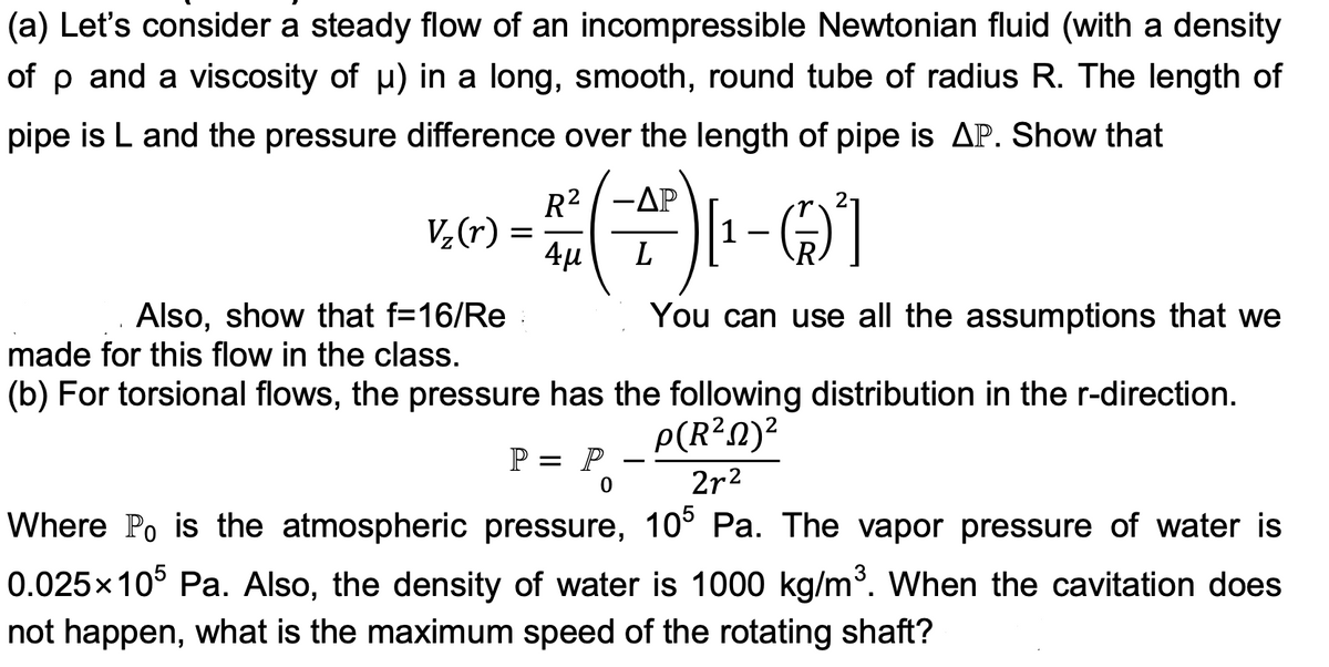 (a) Let's consider a steady flow of an incompressible Newtonian fluid (with a density
of p and a viscosity of µ) in a long, smooth, round tube of radius R. The length of
pipe is L and the pressure difference over the length of pipe is AP. Show that
V₂ (r)
Also, show that f=16/Re
made for this flow in the class.
=
-ΔΡ
+(+)1¹-0²]
L
4μ
(b) For torsional flows, the pressure has the following distribution in the r-direction.
p(R²N)²
2r²
Where Po is the atmospheric pressure, 105 Pa. The vapor pressure of water is
0.025x105 Pa. Also, the density of water is 1000 kg/m³. When the cavitation does
not happen, what is the maximum speed of the rotating shaft?
P = P
You can use all the assumptions that we
0