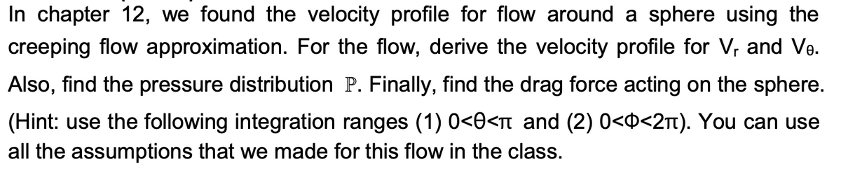 In chapter 12, we found the velocity profile for flow around a sphere using the
creeping flow approximation. For the flow, derive the velocity profile for V, and Ve.
Also, find the pressure distribution P. Finally, find the drag force acting on the sphere.
(Hint: use the following integration ranges (1) 0<0<â and (2) 0<ô<2à). You can use
all the assumptions that we made for this flow in the class.