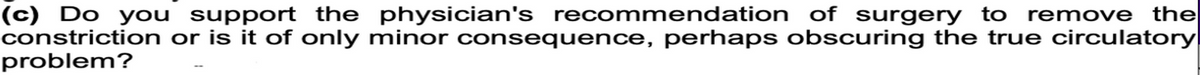 (c) Do you support the physician's recommendation of surgery to remove the
constriction or is it of only minor consequence, perhaps obscuring the true circulatory
problem?