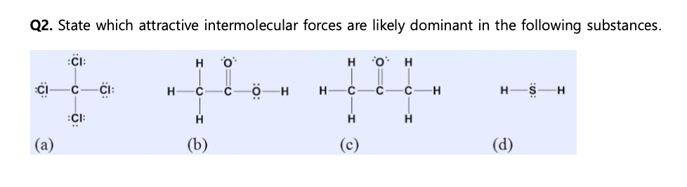 Q2. State which attractive intermolecular forces are likely dominant in the following substances.
(a)
:CI:
0
:CI:
H
H
C
H
(b)
010
H
H
H
-C
H
O
0=6
H
C—H
Н
-H
H
(d)
S H