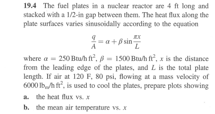 19.4 The fuel plates in a nuclear reactor are 4 ft long and
stacked with a 1/2-in gap between them. The heat flux along the
plate surfaces varies sinusoidally according to the equation
π.Χ
L
x +ẞ sin
A
where a = 250 Btu/h ft², B
=
1500 Btu/h ft², x is the distance
β
from the leading edge of the plates, and L is the total plate
length. If air at 120 F, 80 psi, flowing at a mass velocity of
6000 lbm/h ft², is used to cool the plates, prepare plots showing
a.
the heat flux vs. x
b. the mean air temperature vs. X