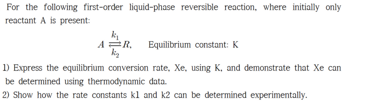 For the following first-order liquid-phase reversible reaction, where initially only
reactant A is present:
k₁
AR,
k2
Equilibrium constant: K
1) Express the equilibrium conversion rate, Xe, using K, and demonstrate that Xe can
be determined using thermodynamic data.
2) Show how the rate constants kl and k2 can be determined experimentally.