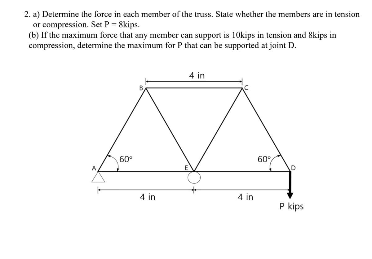 2. a) Determine the force in each member of the truss. State whether the members are in tension
or compression. Set P = 8kips.
(b) If the maximum force that any member can support is 10kips in tension and 8kips in
compression, determine the maximum for P that can be supported at joint D.
A
|
60°
B
4 in
4 in
E
4 in
60°
P kips