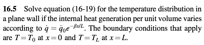 16.5 Solve equation (16-19) for the temperature distribution in
a plane wall if the internal heat generation per unit volume varies
according to ġ = qoe¯x/L. The boundary conditions that apply
are T=To at x=0 and T=T₁ at x=L.
