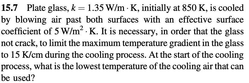 15.7 Plate glass, k = 1.35 W/m K, initially at 850 K, is cooled
by blowing air past both surfaces with an effective surface
coefficient of 5 W/m² K. It is necessary, in order that the glass
not crack, to limit the maximum temperature gradient in the glass
to 15 K/cm during the cooling process. At the start of the cooling
process, what is the lowest temperature of the cooling air that can
be used?