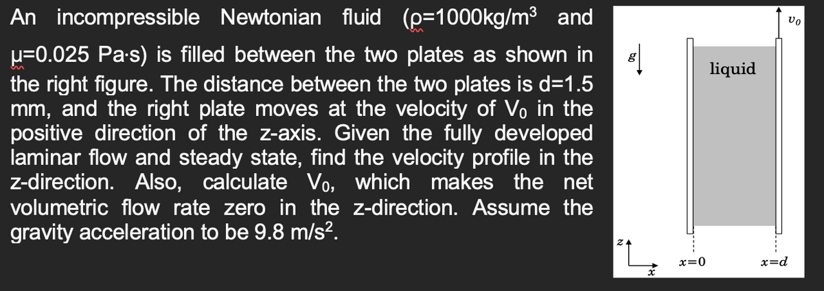An incompressible Newtonian fluid (p=1000kg/m³ and
μ=0.025 Pa.s) is filled between the two plates as shown in
the right figure. The distance between the two plates is d=1.5
mm, and the right plate moves at the velocity of V₁ in the
positive direction of the z-axis. Given the fully developed
laminar flow and steady state, find the velocity profile in the
z-direction. Also, calculate Vo, which makes the net
volumetric flow rate zero in the z-direction. Assume the
gravity acceleration to be 9.8 m/s².
8|
g
x
x=0
liquid
vo
x=d