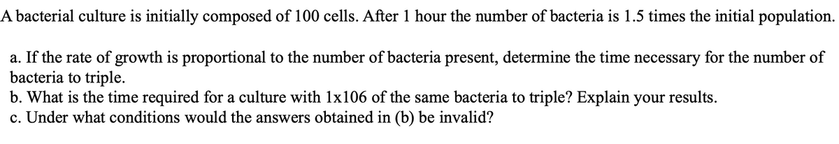 A bacterial culture is initially composed of 100 cells. After 1 hour the number of bacteria is 1.5 times the initial population.
a. If the rate of growth is proportional to the number of bacteria present, determine the time necessary for the number of
bacteria to triple.
b. What is the time required for a culture with 1x106 of the same bacteria to triple? Explain your results.
c. Under what conditions would the answers obtained in (b) be invalid?
