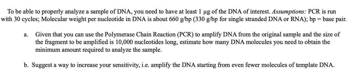 To be able to properly analyze a sample of DNA, you need to have at least 1 µg of the DNA of interest. Assumptions: PCR is run
with 30 cycles; Molecular weight per nucleotide in DNA is about 660 g/bp (330 g/bp for single stranded DNA or RNA); bp = base pair.
a.
Given that you can use the Polymerase Chain Reaction (PCR) to amplify DNA from the original sample and the size of
the fragment to be amplified is 10,000 nucleotides long, estimate how many DNA molecules you need to obtain the
minimum amount required to analyze the sample.
b. Suggest a way to increase your sensitivity, i.e. amplify the DNA starting from even fewer molecules of template DNA.