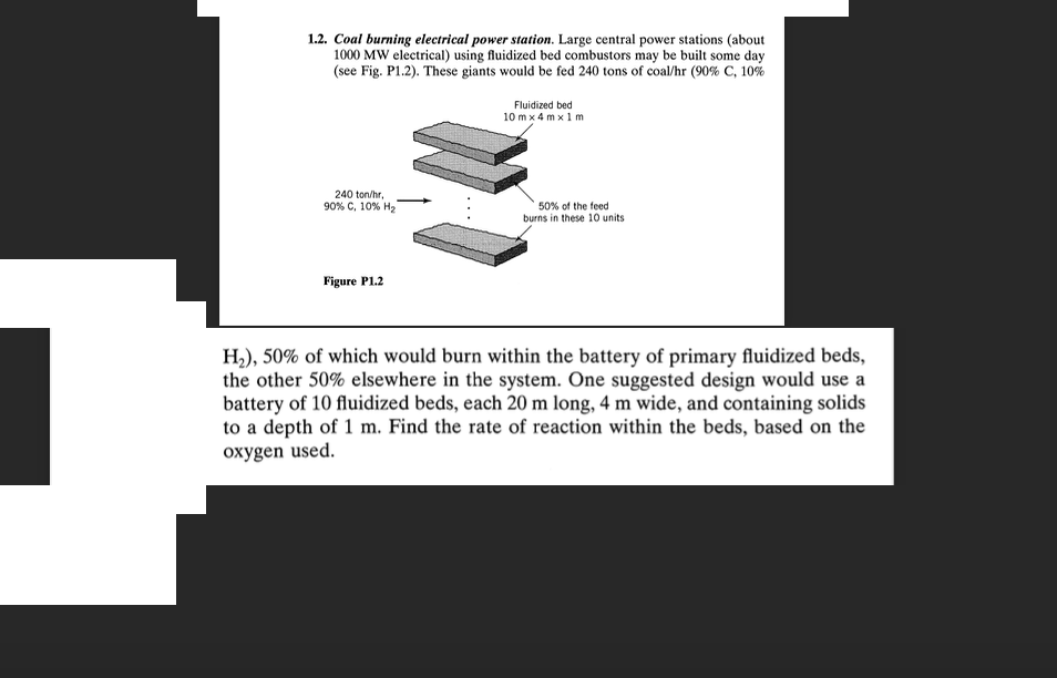 1.2. Coal burning electrical power station. Large central power stations (about
1000 MW electrical) using fluidized bed combustors may be built some day
(see Fig. P1.2). These giants would be fed 240 tons of coal/hr (90% C, 10%
Fluidized bed
10m x 4mx 1 m
240 ton/hr,
90% C, 10% H2
50% of the feed
burns in these 10 units
Figure P1.2
H2), 50% of which would burn within the battery of primary fluidized beds,
the other 50% elsewhere in the system. One suggested design would use a
battery of 10 fluidized beds, each 20 m long, 4 m wide, and containing solids
to a depth of 1 m. Find the rate of reaction within the beds, based on the
oxygen used.