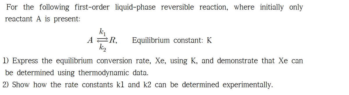 For the following first-order liquid-phase reversible reaction, where initially only
reactant A is present:
К1
AR,
Equilibrium constant: K
k₂
1) Express the equilibrium conversion rate, Xe, using K, and demonstrate that Xe can
be determined using thermodynamic data.
2) Show how the rate constants kl and k2 can be determined experimentally.