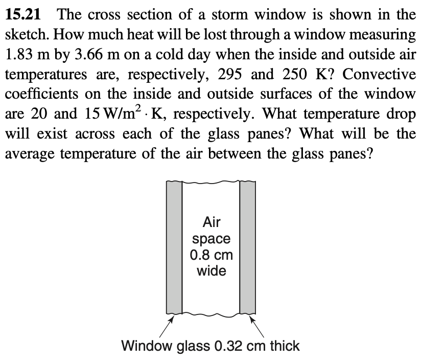 15.21 The cross section of a storm window is shown in the
sketch. How much heat will be lost through a window measuring
1.83 m by 3.66 m on a cold day when the inside and outside air
temperatures are, respectively, 295 and 250 K? Convective
coefficients on the inside and outside surfaces of the window
are 20 and 15 W/m² K, respectively. What temperature drop
will exist across each of the glass panes? What will be the
average temperature of the air between the glass panes?
Air
space
0.8 cm
wide
Window glass 0.32 cm thick