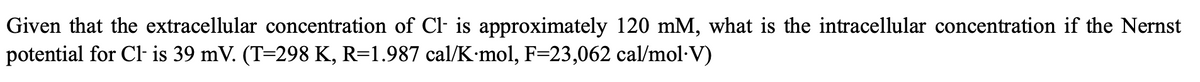 Given that the extracellular concentration of Cl- is approximately 120 mM, what is the intracellular concentration if the Nernst
potential for Cl- is 39 mV. (T=298 K, R=1.987 cal/K·mol, F=23,062 cal/mol·V)