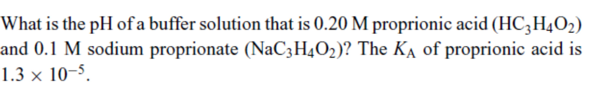 What is the pH of a buffer solution that is 0.20 M proprionic acid (HC3H4O2)
and 0.1 M sodium proprionate (NaC3H4O2)? The KA of proprionic acid is
1.3 x 10-5