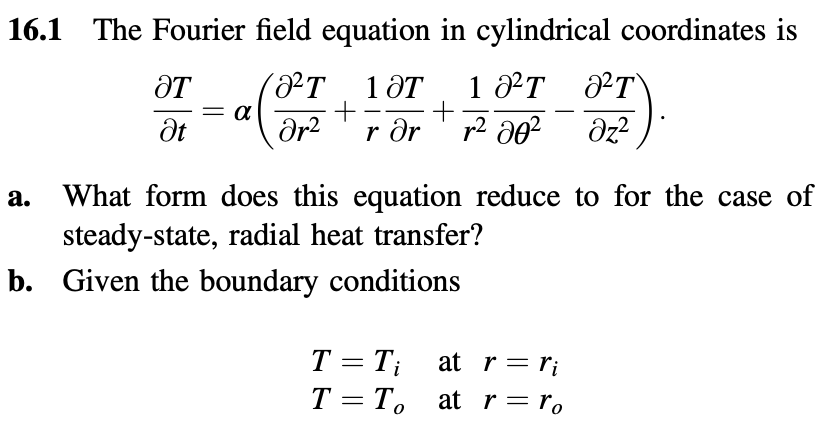 16.1 The Fourier field equation in cylindrical coordinates is
ᎧᎢ
²T
10T
12T
= α
Ət
a
+
+
-
მr2
r ər
r² 80²
²T
Əz²
a.
What form does this equation reduce to for the case of
steady-state, radial heat transfer?
b. Given the boundary conditions
T = T₁
at
r = ri
T = T。
at
r = ro
