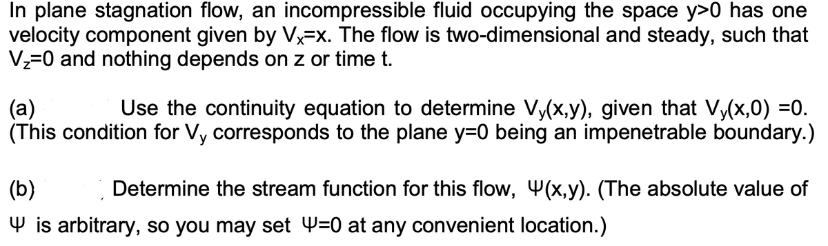 In plane stagnation flow, an incompressible fluid occupying the space y>0 has one
velocity component given by Vx-x. The flow is two-dimensional and steady, such that
V₂=0 and nothing depends on z or time t.
(a)
Use the continuity equation to determine Vy(x,y), given that Vy(x,0) =0.
(This condition for Vy corresponds to the plane y=0 being an impenetrable boundary.)
(b)
is arbitrary, so you may set Y=0 at any convenient location.)
Determine the stream function for this flow, (x,y). (The absolute value of