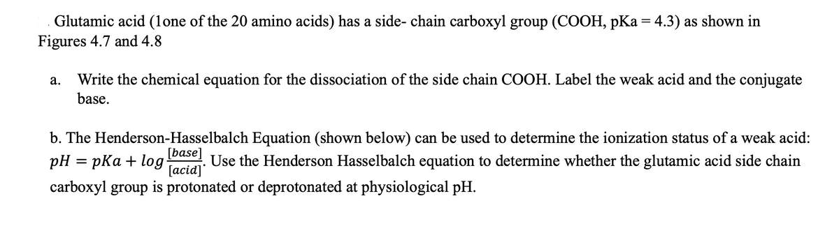 Glutamic acid (1one of the 20 amino acids) has a side- chain carboxyl group (COOH, pKa = 4.3) as shown in
Figures 4.7 and 4.8
a. Write the chemical equation for the dissociation of the side chain COOH. Label the weak acid and the conjugate
base.
b. The Henderson-Hasselbalch Equation (shown below) can be used to determine the ionization status of a weak acid:
pH = pKa + log [base] Use the Henderson Hasselbalch equation to determine whether the glutamic acid side chain
[acid]
•
carboxyl group is protonated or deprotonated at physiological pH.