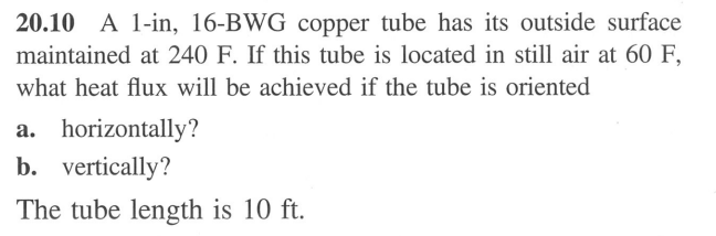 20.10 A 1-in, 16-BWG copper tube has its outside surface
maintained at 240 F. If this tube is located in still air at 60 F,
what heat flux will be achieved if the tube is oriented
a. horizontally?
b. vertically?
The tube length is 10 ft.