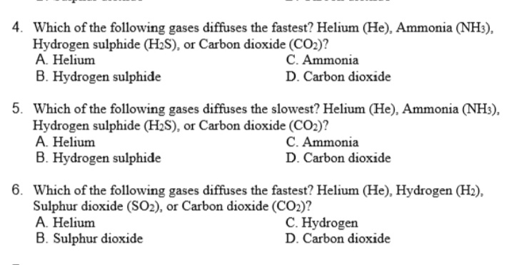 4. Which of the following gases diffuses the fastest? Helium (He), Ammonia (NH3),
Hydrogen sulphide (H2S), or Carbon dioxide (CO2)?
A. Helium
C. Ammonia
B. Hydrogen sulphide
D. Carbon dioxide
5. Which of the following gases diffuses the slowest? Helium (He), Ammonia (NH3),
Hydrogen sulphide (H2S), or Carbon dioxide (CO2)?
A. Helium
B. Hydrogen sulphide
C. Ammonia
D. Carbon dioxide
6. Which of the following gases diffuses the fastest? Helium (He), Hydrogen (H2),
Sulphur dioxide (SO2), or Carbon dioxide (CO2)?
A. Helium
C. Hydrogen
B. Sulphur dioxide
D. Carbon dioxide
