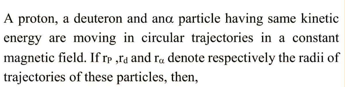 A proton, a deuteron and and particle having same kinetic
energy are moving in circular trajectories in a constant
magnetic field. If rp,rd and ra denote respectively the radii of
trajectories of these particles, then,