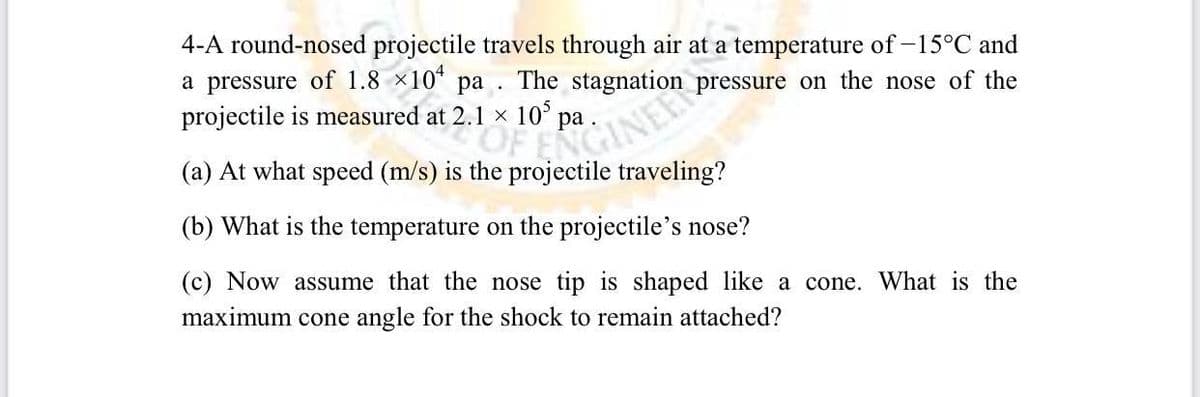 4-A round-nosed projectile travels through air at a temperature of -15°C and
a pressure of 1.8 ×10 pa. The stagnation
projectile is measured at
pressure on the nose of the
2.1 x 105
2
(a) At what speed (m/s) is the projectile traveling?
pro pa. Svation
(b) What is the temperature on the projectile's nose?
(c) Now assume that the nose tip is shaped like a cone. What is the
maximum cone angle for the shock to remain attached?