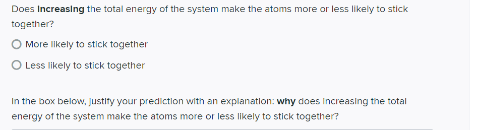 Does Increasing the total energy of the system make the atoms more or less likely to stick
together?
O More likely to stick together
O Less likely to stick together
In the box below, justify your prediction with an explanation: why does increasing the total
energy of the system make the atoms more or less likely to tick together?