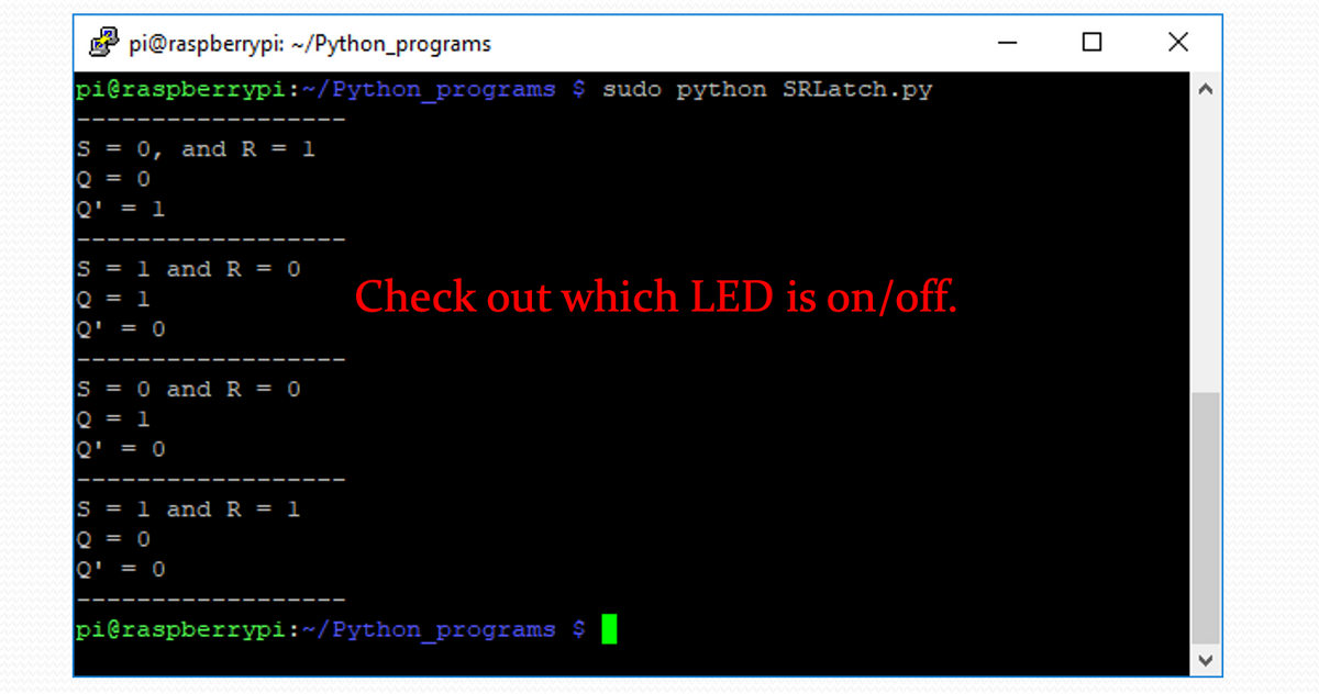E pi@raspberrypi: ~/Python_programs
pieraspberrypi:~/Python_programs $ sudo python SRLatch.py
S = 0, and R = 1
Q = 0
Q'
= 1
S = 1 and R = 0
Check out which LED is on/off.
0 = 1
Q' = 0
S = 0 and R = 0
Q = 1
Q'
= 0
S = 1 and R = 1
Q = 0
Q'
= 0
pieraspberrypi:~/Python_programs $T
