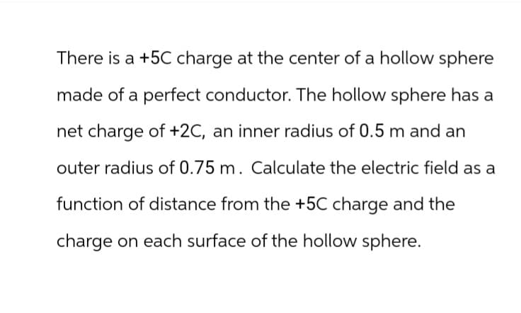 There is a +5C charge at the center of a hollow sphere
made of a perfect conductor. The hollow sphere has a
net charge of +2C, an inner radius of 0.5 m and an
outer radius of 0.75 m. Calculate the electric field as a
function of distance from the +5C charge and the
charge on each surface of the hollow sphere.