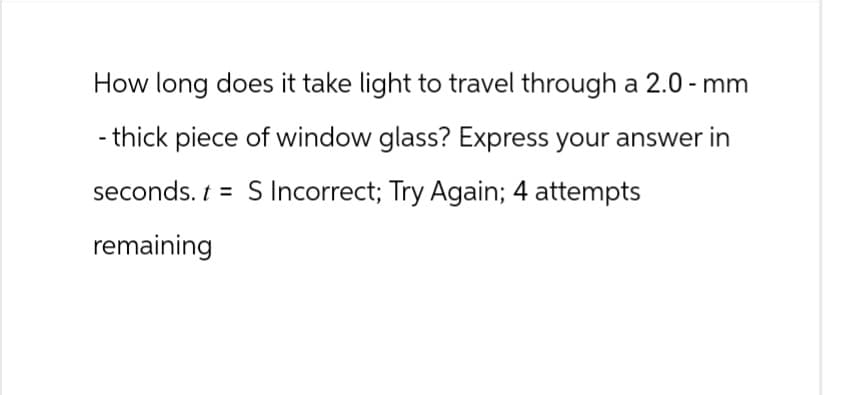 How long does it take light to travel through a 2.0-mm
- thick piece of window glass? Express your answer in
seconds. t = S Incorrect; Try Again; 4 attempts
remaining