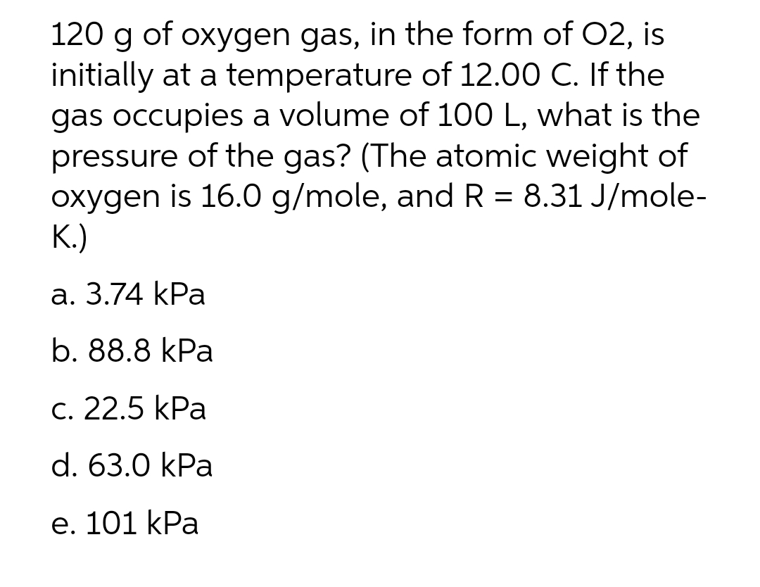 120 g of oxygen gas, in the form of O2, is
initially at a temperature of 12.00 C. If the
gas occupies a volume of 100 L, what is the
pressure of the gas? (The atomic weight of
oxygen is 16.0 g/mole, and R = 8.31 J/mole-
K.)
a. 3.74 kPa
b. 88.8 kPa
c. 22.5 kPa
d. 63.0 kPa
e. 101 kPa