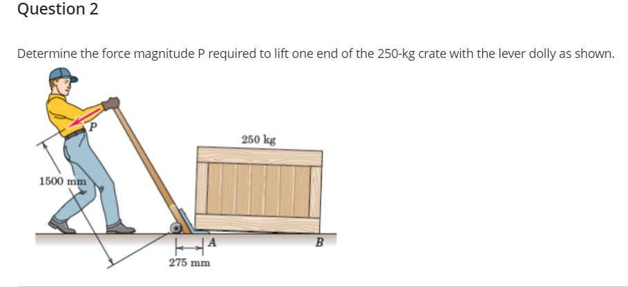 Question 2
Determine the force magnitude P required to lift one end of the 250-kg crate with the lever dolly as shown.
250 kg
1500 mm
| A
B
275 mm
