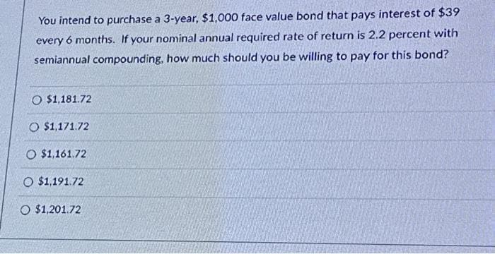 You intend to purchase a 3-year, $1,000 face value bond that pays interest of $39
every 6 months. If your nominal annual required rate of return is 2.2 percent with
semiannual compounding, how much should you be willing to pay for this bond?
O $1,181.72
O $1,171.72
O $1,161.72
O $1,191.72
O $1,201.72