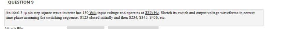 QUESTION 9
An ideal 3-0 six step square wave inverter has 150 Vdc input voltage and operates at 33% Hz. Sketch its switch and output voltage waveforms in correct
time phase assuming the switching sequence: S123 closed initially and then S234, S345, S456, etc.
Attach File
