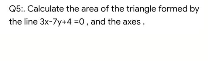 Q5:. Calculate the area of the triangle formed by
the line 3x-7y+4 =0, and the axes.
