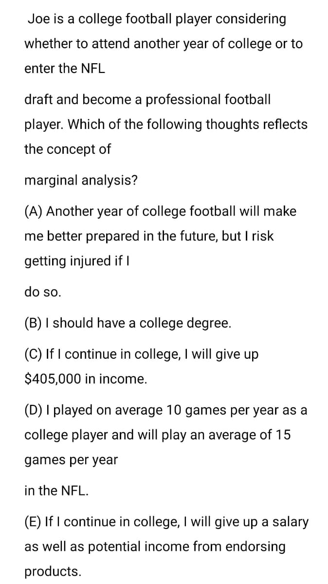 Joe is a college football player considering
whether to attend another year of college or to
enter the NFL
draft and become a professional football
player. Which of the following thoughts reflects
the concept of
marginal analysis?
(A) Another year of college football will make
me better prepared in the future, but I risk
getting injured if I
do so.
(B) I should have a college degree.
(C) If I continue in college, I will give up
$405,000 in income.
(D) I played on average 10 games per year as a
college player and will play an average of 15
games per year
in the NFL.
(E) If I continue in college, I will give up a salary
as well as potential income from endorsing
products.
