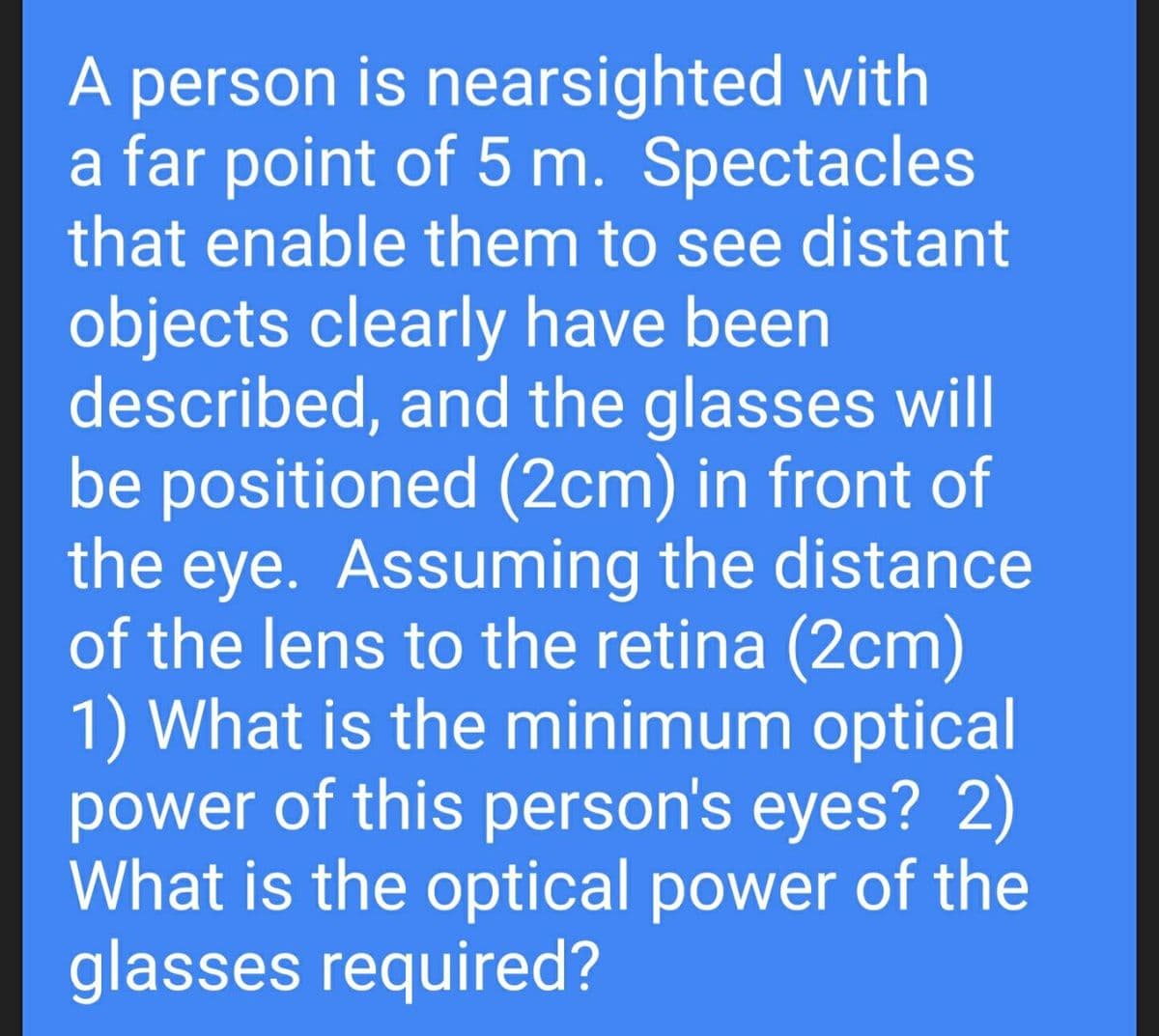 A person is nearsighted with
a far point of 5 m. Spectacles
that enable them to see distant
objects clearly have been
described, and the glasses will
be positioned (2cm) in front of
the eye. Assuming the distance
of the lens to the retina (2cm)
1) What is the minimum optical
power of this person's eyes? 2)
What is the optical power of the
glasses required?
