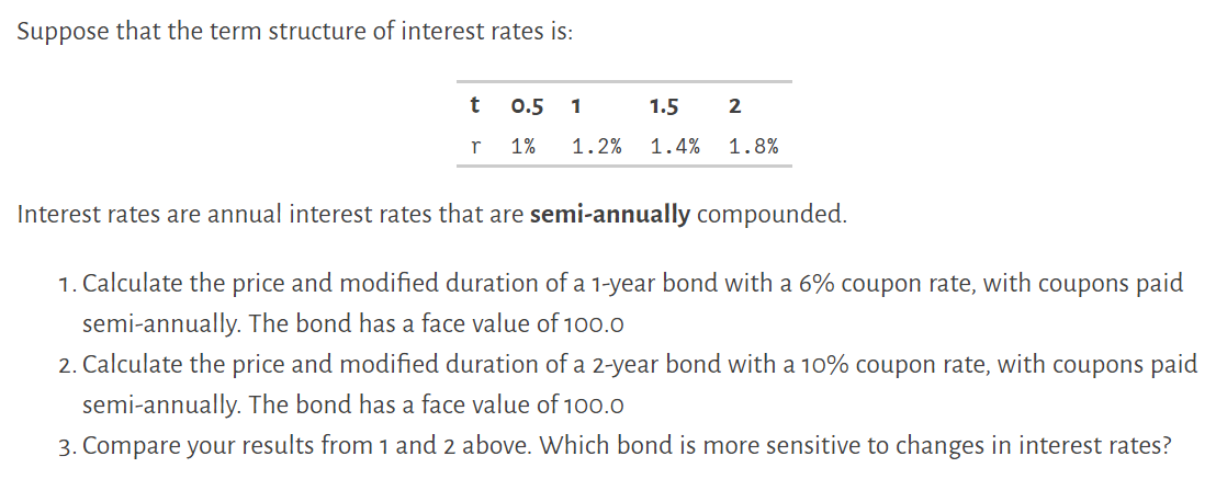 Suppose that the term structure of interest rates is:
t 0.5 1
1.5
2
r
1% 1.2% 1.4%
1.8%
Interest rates are annual interest rates that are semi-annually compounded.
1. Calculate the price and modified duration of a 1-year bond with a 6% coupon rate, with coupons paid
semi-annually. The bond has a face value of 100.0
2. Calculate the price and modified duration of a 2-year bond with a 10% coupon rate, with coupons paid
semi-annually. The bond has a face value of 100.0
3. Compare your results from 1 and 2 above. Which bond is more sensitive to changes in interest rates?