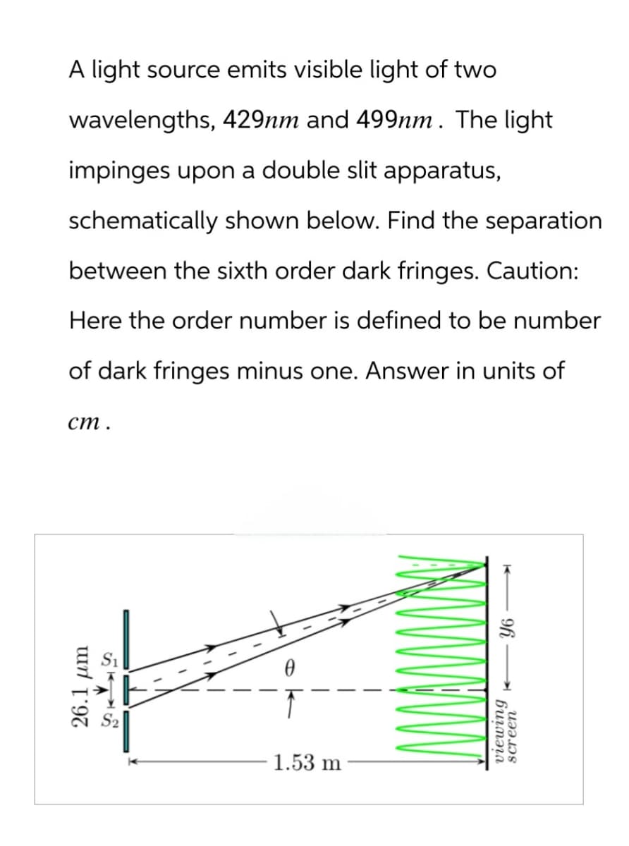 A light source emits visible light of two
wavelengths, 429nm and 499nm. The light
impinges upon a double slit apparatus,
schematically shown below. Find the separation
between the sixth order dark fringes. Caution:
Here the order number is defined to be number
of dark fringes minus one. Answer in units of
ст.
26.1 μm
5745
1.53 m
96-
viewing
screen