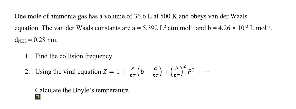 One mole of ammonia gas has a volume of 36.6 L at 500 K and obeys van der Waals
equation. The van der Waals constants are a = 5.392 L² atm mol-l and b = 4.26 × 10-2 L mol·1.
DNH3 = 0.28 nm.
1. Find the collision frequency.
2. Using the viral equation Z = 1 + 2(b -) + (A p2
+ ...
RT
Calculate the Boyle's temperature.
