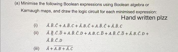 (a) Minimise the following Boolean expressions using Boolean algebra or
Karnaugh maps, and draw the logic circuit for each minimised expression:
Hand written plzz
(i)
A.B.C + A.B.C + A.B.C+ A.B.C + A.B.C
(ii)
A.R.C.D+ A.B.C.D+ A.B.C.D+ A.B.C.D+ A.B.C.D+
A.B.C.D
(iii)
A+ A.B + A.C