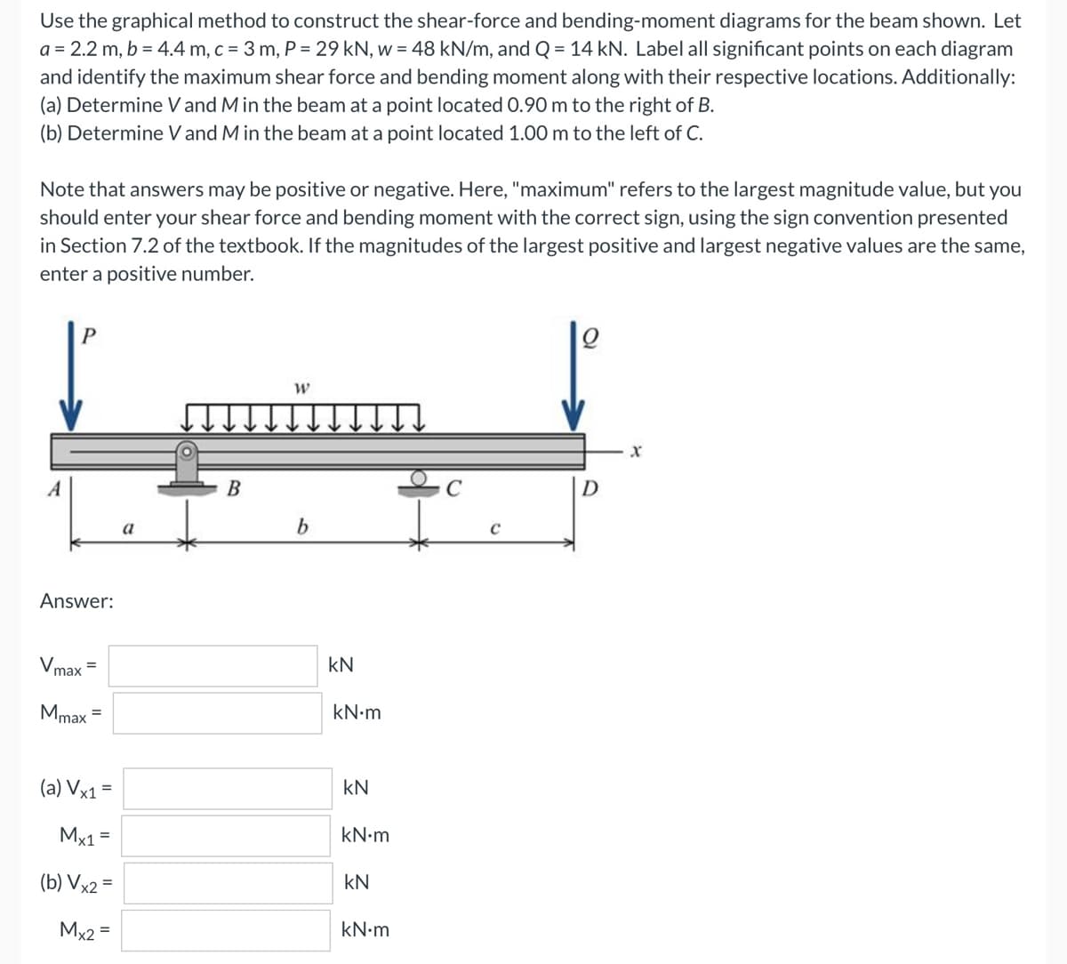 Use the graphical method to construct the shear-force and bending-moment diagrams for the beam shown. Let
a = 2.2 m, b = 4.4 m, c = 3 m, P = 29 kN, w = 48 kN/m, and Q = 14 kN. Label all significant points on each diagram
and identify the maximum shear force and bending moment along with their respective locations. Additionally:
(a) Determine V and M in the beam at a point located 0.90 m to the right of B.
(b) Determine V and M in the beam at a point located 1.00 m to the left of C.
Note that answers may be positive or negative. Here, "maximum" refers to the largest magnitude value, but you
should enter your shear force and bending moment with the correct sign, using the sign convention presented
in Section 7.2 of the textbook. If the magnitudes of the largest positive and largest negative values are the same,
enter a positive number.
Q
W
A
b
Answer:
max
Mmax
(a) Vx1 =
Mx1 =
(b) Vx2 =
Mx2 =
=
a
B
kN
kN.m
kN
kN•m
kN
kN•m
C
D
X