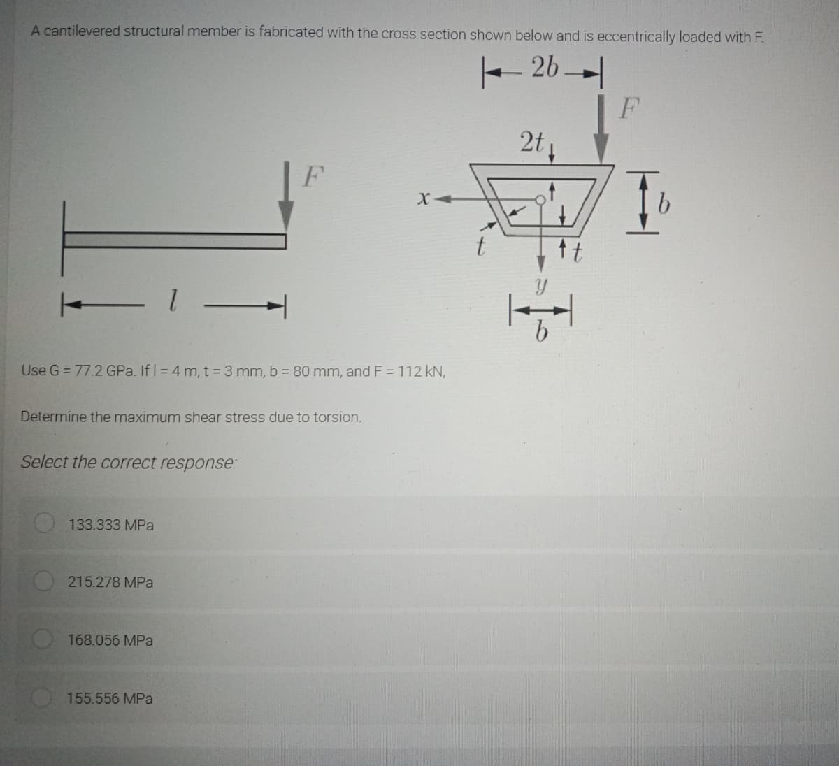 A cantilevered structural member is fabricated with the cross section shown below and is eccentrically loaded with F.
- 26 -
2t
F
Use G = 77.2 GPa. If I = 4 m, t = 3 mm, b = 80 mm, and F = 112 kN,
Determine the maximum shear stress due to torsion.
Select the correct response:
133.333 MPa
215.278 MPa
168.056 MPa
155.556 MPa
