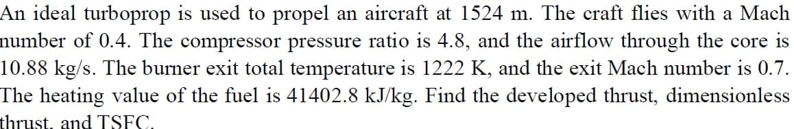 An ideal turboprop is used to propel an aircraft at 1524 m. The craft flies with a Mach
number of 0.4. The compressor pressure ratio is 4.8, and the airflow through the core is
10.88 kg/s. The burner exit total temperature is 1222 K, and the exit Mach number is 0.7.
The heating value of the fuel is 41402.8 kJ/kg. Find the developed thrust, dimensionless
thrust, and TSFC.
