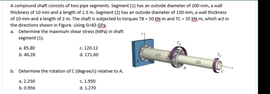 A compound shaft consists of two pipe segments. Segment (1) has an outside diameter of 200 mm, a wall
thickness of 10 mm and a length of 1.5 m. Segment (2) has an outside diameter of 150 mm, a wall thickness
of 10 mm and a length of 2 m. The shaft is subjected to torques TB = 50 kN-m and TC = 35 kN-m, which act in
the directions shown in Figure. Using G=83 GPa.
a. Determine the maximum shear stress (MPa) in shaft
segment (1).
a. 85.80
с. 120.12
b. 46.28
d. 171.60
(2)
B
b. Determine the rotation of C (degree/s) relative to A.
a. 2.250
с. 1.950
b. 0.956
d. 1.270
