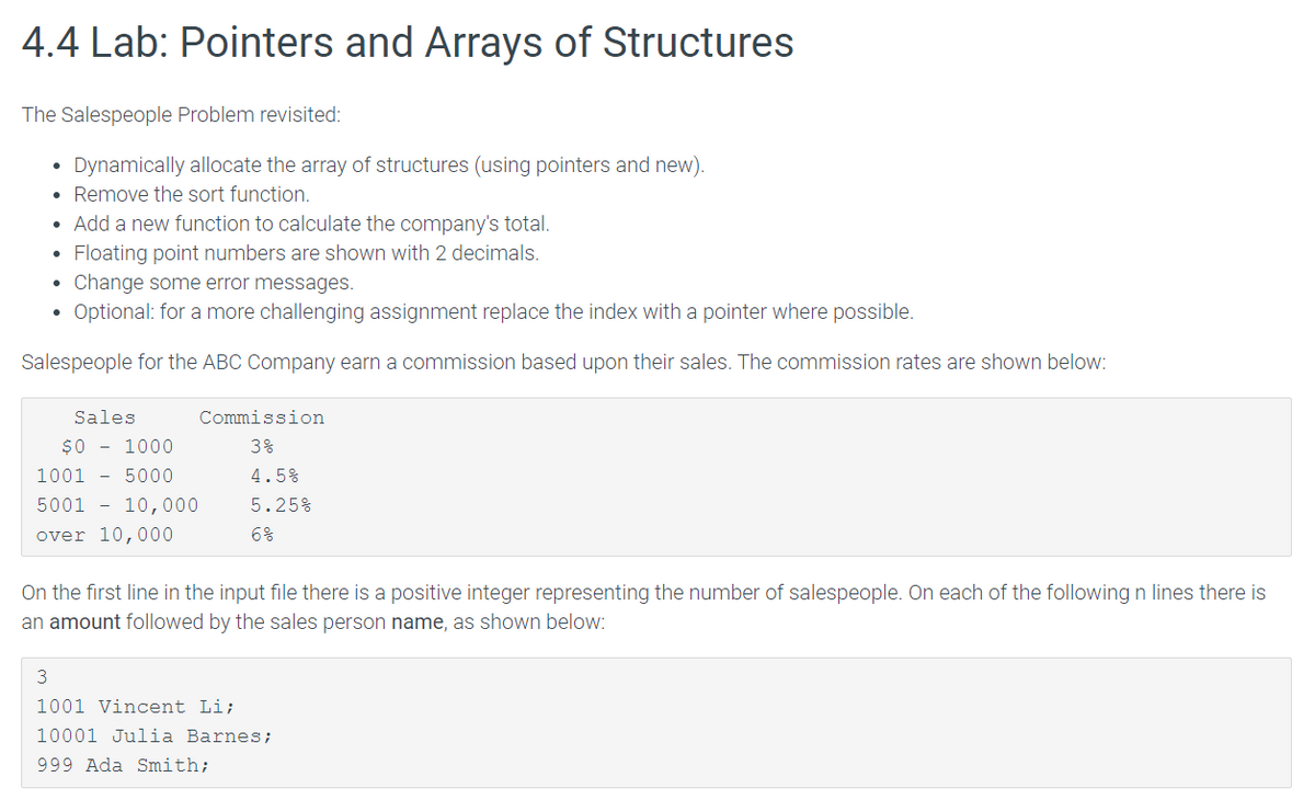 4.4 Lab: Pointers and Arrays of Structures
The Salespeople Problem revisited:
Dynamically allocate the array of structures (using pointers and new).
Remove the sort function.
• Add a new function to calculate the company's total.
Floating point numbers are shown with 2 decimals.
Change some error messages.
Optional: for a more challenging assignment replace the index with a pointer where possible.
Salespeople for the ABC Company earn a commission based upon their sales. The commission rates are shown below:
Sales
Commission
$0 - 1000
3%
1001 - 5000
4.5%
5001 - 10,000
5.25%
over 10,000
6%
On the first line in the input file there is a positive integer representing the number of salespeople. On each of the following n lines there is
an amount followed by the sales person name, as shown below:
1001 Vincent Li;
10001 Julia Barnes ;
999 Ada Smith;
